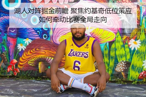 湖人对阵掘金前瞻 聚焦约基奇低位策应如何牵动比赛全局走向